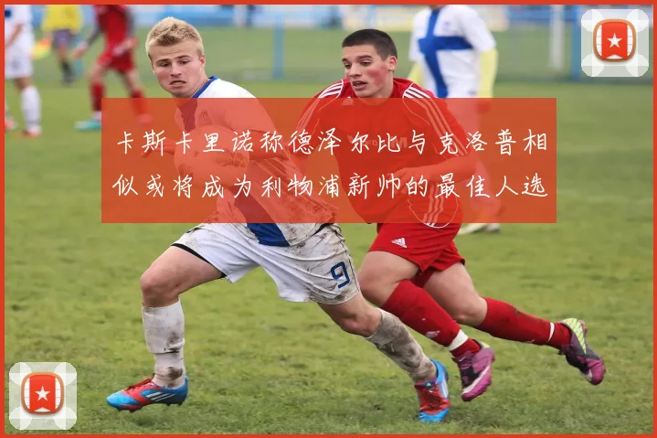 卡斯卡里诺称德泽尔比与克洛普相似或将成为利物浦新帅的最佳人选