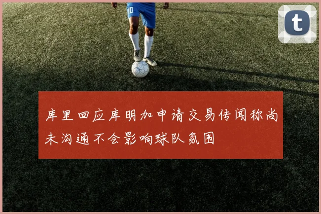 库里回应库明加申请交易传闻称尚未沟通不会影响球队氛围