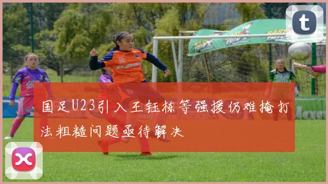 国足U23引入王钰栋等强援仍难掩打法粗糙问题亟待解决