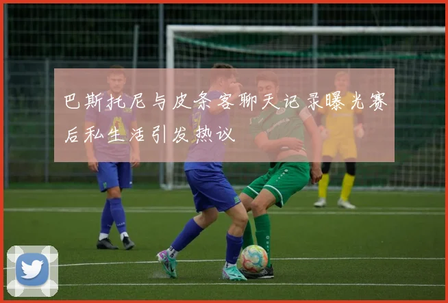巴斯托尼与皮条客聊天记录曝光赛后私生活引发热议