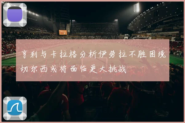 亨利与卡拉格分析伊劳拉不胜困境切尔西或将面临更大挑战