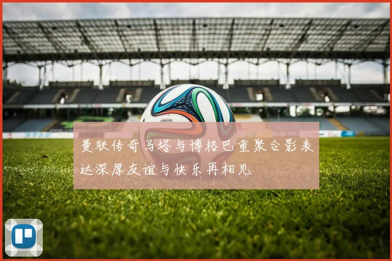 曼联传奇马塔与博格巴重聚合影表达深厚友谊与快乐再相见