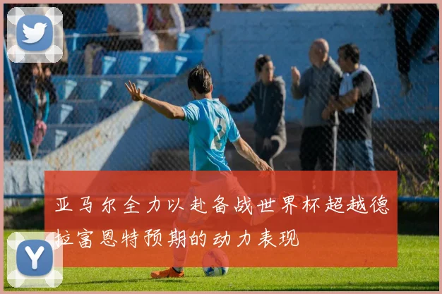 亚马尔全力以赴备战世界杯超越德拉富恩特预期的动力表现