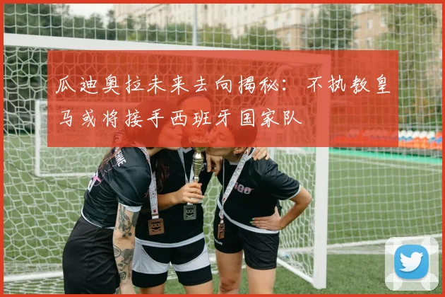 瓜迪奥拉未来去向揭秘：不执教皇马或将接手西班牙国家队