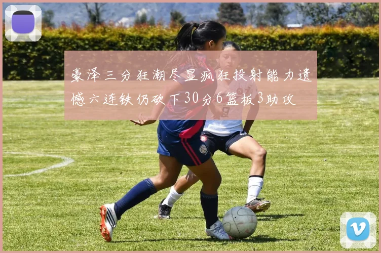 豪泽三分狂潮尽显疯狂投射能力遗憾六连铁仍砍下30分6篮板3助攻