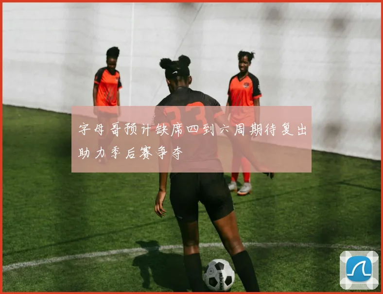字母哥预计缺席四到六周期待复出助力季后赛争夺