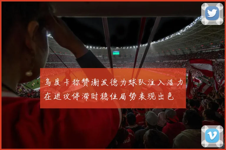 乌度卡称赞谢泼德为球队注入活力在进攻停滞时稳住局势表现出色
