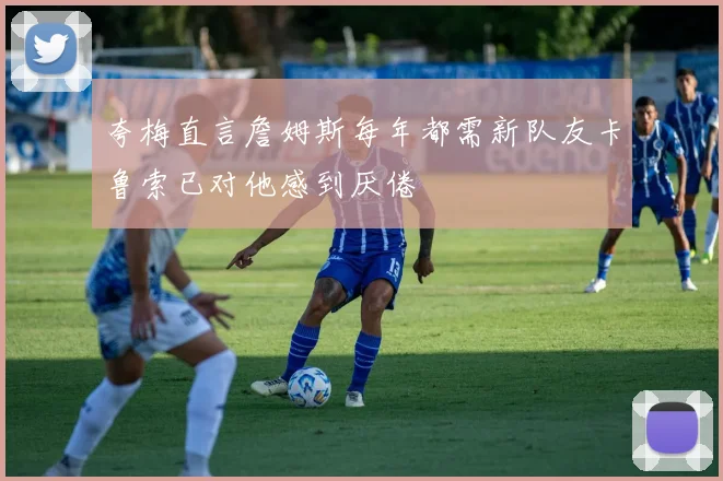 夸梅直言詹姆斯每年都需新队友卡鲁索已对他感到厌倦