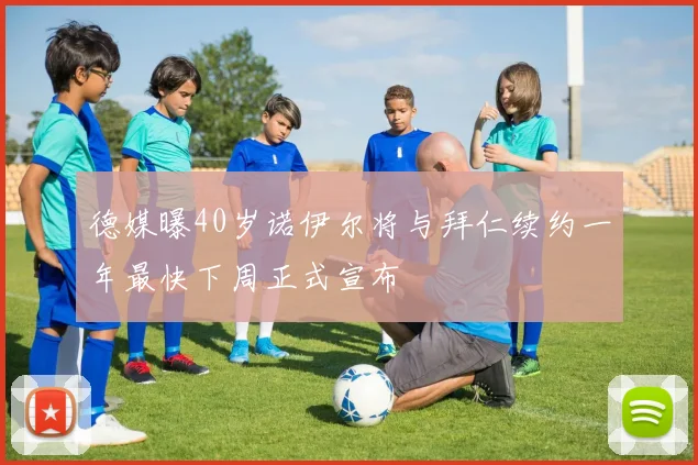 德媒曝40岁诺伊尔将与拜仁续约一年最快下周正式宣布