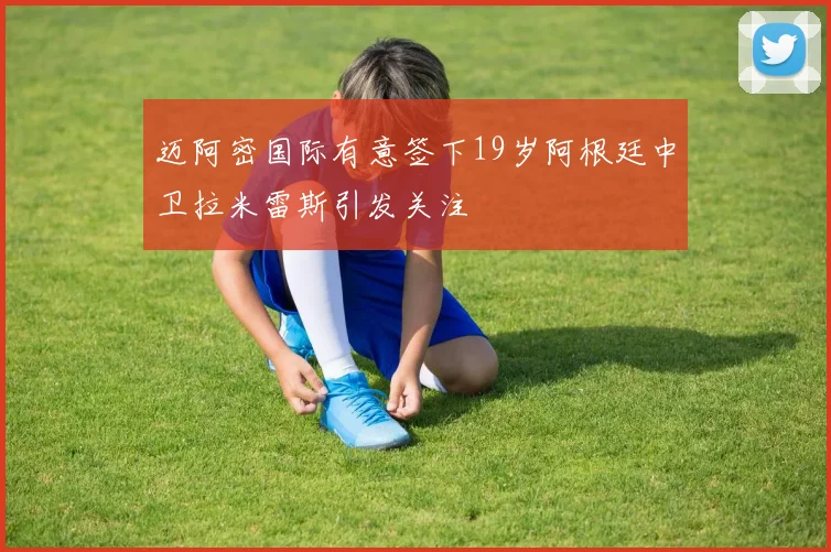 迈阿密国际有意签下19岁阿根廷中卫拉米雷斯引发关注
