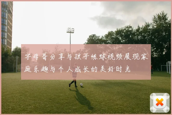 字母哥分享与孩子练球视频展现家庭乐趣与个人成长的美好时光